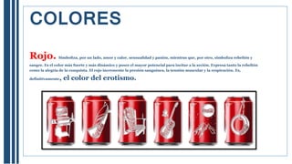 Rojo. Simboliza, por un lado, amor y calor, sensualidad y pasión, mientras que, por otro, simboliza rebelión y
sangre. Es el color más fuerte y más dinámico y posee el mayor potencial para incitar a la acción. Expresa tanto la rebelión
como la alegría de la conquista. El rojo incremente la presión sanguínea, la tensión muscular y la respiración. Es,
definitivamente, el color del erotismo.
COLORES
 
