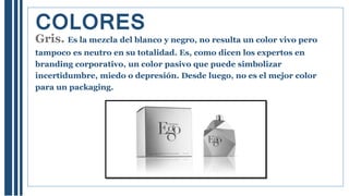 Gris. Es la mezcla del blanco y negro, no resulta un color vivo pero
tampoco es neutro en su totalidad. Es, como dicen los expertos en
branding corporativo, un color pasivo que puede simbolizar
incertidumbre, miedo o depresión. Desde luego, no es el mejor color
para un packaging.
COLORES
 