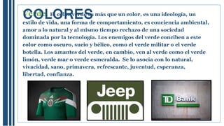 Verde. El color verde es más que un color, es una ideología, un
estilo de vida, una forma de comportamiento, es conciencia ambiental,
amor a lo natural y al mismo tiempo rechazo de una sociedad
dominada por la tecnología. Los enemigos del verde conciben a este
color como oscuro, sucio y bélico, como el verde militar o el verde
botella. Los amantes del verde, en cambio, ven al verde como el verde
limón, verde mar o verde esmeralda. Se lo asocia con lo natural,
vivacidad, sano, primavera, refrescante, juventud, esperanza,
libertad, confianza.
COLORES
 