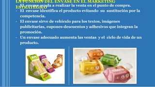 LA FUNCION DEL ENVASE EN EL MARKETING
ESTRATÉGICO
PROMOCION:
- El envase ayuda a realizar la venta en el punto de compra.
- El envase identifica el producto evitando su sustitución por la
competencia.
- El envase sirve de vehículo para los textos, imágenes
publicitarias, cupones-descuentos y adhesivos que integran la
promoción.
- Un envase adecuado aumenta las ventas y el ciclo de vida de un
producto.
 