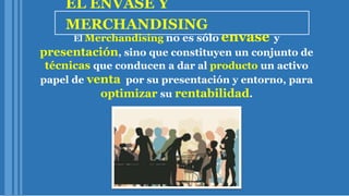EL ENVASE Y
MERCHANDISING
El Merchandising no es sólo envase y
presentación, sino que constituyen un conjunto de
técnicas que conducen a dar al producto un activo
papel de venta por su presentación y entorno, para
optimizar su rentabilidad.
 