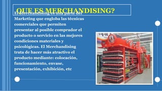 QUE ES MERCHANDISING?El Merchandising es una parte del
Marketing que engloba las técnicas
comerciales que permiten
presentar al posible comprador el
producto o servicio en las mejores
condiciones materiales y
psicológicas. El Merchandising
trata de hacer más atractivo el
producto mediante: colocación,
funcionamiento, envase,
presentación, exhibición, etc
 