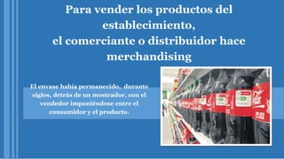 Para vender los productos del
establecimiento,
el comerciante o distribuidor hace
merchandising
El envase había permanecido, durante
siglos, detrás de un mostrador, con el
vendedor imponiéndose entre el
consumidor y el producto.
 