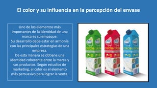 Uno de los elementos más
importantes de la identidad de una
marca es su empaque.
Su desarrollo debe estar en armonía
con las principales estrategias de una
empresa.
De esta manera se obtiene una
identidad coherente entre la marca y
sus productos. Según estudios de
marketing, el color es el elemento
más persuasivo para lograr la venta.
El color y su influencia en la percepción del envase
 