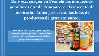 En 1934, surgen en Francia los almacenes
populares donde desaparece el concepto de
mostrador único y se crean las islas de
productos de gran consumo.
El vendedor sólo aparece para ayudar y
rematar la venta, ya que el consumidor
puede tocar con sus manos y decidir
que producto comprar.
 