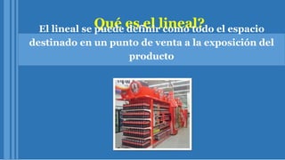 Qué es el lineal?El lineal se puede definir como todo el espacio
destinado en un punto de venta a la exposición del
producto
 