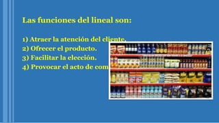 Las funciones del lineal son:
1) Atraer la atención del cliente.
2) Ofrecer el producto.
3) Facilitar la elección.
4) Provocar el acto de compra.
 