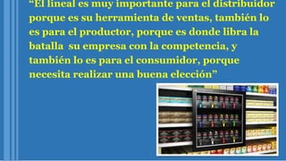 “El lineal es muy importante para el distribuidor
porque es su herramienta de ventas, también lo
es para el productor, porque es donde libra la
batalla su empresa con la competencia, y
también lo es para el consumidor, porque
necesita realizar una buena elección”
 