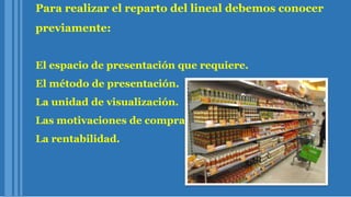 Para realizar el reparto del lineal debemos conocer
previamente:
El espacio de presentación que requiere.
El método de presentación.
La unidad de visualización.
Las motivaciones de compra.
La rentabilidad.
 