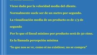 El lineal mínimo
Viene dado por la velocidad media del cliente.
Normalmente suele ser de un metro por segundo.
La visualización media de un producto es de 1/3 de
segundo
Por lo que el lineal mínimo por producto será de 30 ctms.
Es la llamada percepción mínima
“lo que nos se ve, como si no existiese; no se compra”
 