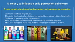 El color cumple cinco tareas fundamentales en el packaging de productos.
- Construir la identidad del producto.
- Diferenciar visualmente el producto de sus competidores cuando está en el mostrador.
- Familiarizar el producto con los consumidores.
- Influir en las expectativas del cliente sobre lo que hay dentro del empaque.
- Influir en la percepción de los consumidores sobre la personalidad de la marca.
El color y su influencia en la percepción del envase
 