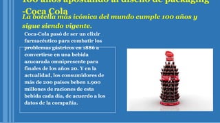100 años apostando al diseño de packaging
-Coca Cola
La botella más icónica del mundo cumple 100 años y
sigue siendo vigente.
Coca-Cola pasó de ser un elixir
farmacéutico para combatir los
problemas gástricos en 1886 a
convertirse en una bebida
azucarada omnipresente para
finales de los años 20. Y en la
actualidad, los consumidores de
más de 200 países beben 1.900
millones de raciones de esta
bebida cada día, de acuerdo a los
datos de la compañía.
 