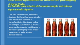 100 años apostando al diseño de packaging
-Coca Cola
La botella más icónica del mundo cumple 100 años y
sigue siendo vigente.
Con una silueta única, la botella
Contour de Coca-Cola sigue siendo
uno de los más famosos e
inconfundibles diseños de todos
los tiempos. Así mismo, la marca
sigue evolucionando y utilizando el
diseño de packaging como aliado
para generar valor y crear
diferenciación.
 