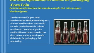 100 años apostando al diseño de packaging
-Coca Cola
La botella más icónica del mundo cumple 100 años y sigue
siendo vigente.
Desde su creación por John
Pemberton en 1886, Coca-Cola y su
famosa botella se han convertido
en todo un símbolo de la cultura
occidental. Una marca que ha
sabido diferenciarse creando tras
de sí todo un mito y una leyenda
del diseño de packaging y del
marketing.
 