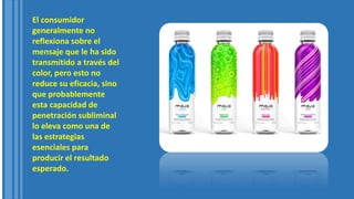 El consumidor
generalmente no
reflexiona sobre el
mensaje que le ha sido
transmitido a través del
color, pero esto no
reduce su eficacia, sino
que probablemente
esta capacidad de
penetración subliminal
lo eleva como una de
las estrategias
esenciales para
producir el resultado
esperado.
 