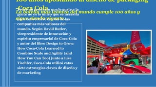 100 años apostando al diseño de packaging
-Coca Cola
La botella más icónica del mundo cumple 100 años y
sigue siendo vigente.
Tener un producto que le guste a la
gente no es lo único que se necesita
para convertirse en una de las
compañías más valiosas del
mundo. Según David Butler,
vicepresidente de innovación y
espíritu empresarial de Coca-Cola
y autor del libro Design to Grow:
How Coca-Cola Learned to
Combine Scale and Agility (and
How You Can Too) junto a Lisa
Tischler, Coca-Cola utilizó estas
siete estrategias claves de diseño y
de marketing
 