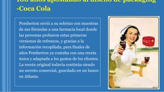 100 años apostando al diseño de packaging
-Coca Cola
Pemberton envió a su sobrino con muestras
de sus fórmulas a una farmacia local donde
las personas probaron estas primeras
versiones de refrescos, y gracias a la
información recopilada, para finales de
años Pemberton ya contaba con una receta
única y adaptada a los gustos de los clientes.
La receta original todavía continúa siendo
un secreto comercial, guardado en un banco
en Atlanta.
 