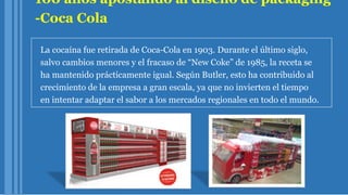 100 años apostando al diseño de packaging
-Coca Cola
La cocaína fue retirada de Coca-Cola en 1903. Durante el último siglo,
salvo cambios menores y el fracaso de “New Coke” de 1985, la receta se
ha mantenido prácticamente igual. Según Butler, esto ha contribuido al
crecimiento de la empresa a gran escala, ya que no invierten el tiempo
en intentar adaptar el sabor a los mercados regionales en todo el mundo.
 