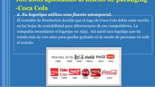 100 años apostando al diseño de packaging
-Coca Cola
2. Su logotipo utiliza una fuente atemporal.
El contable de Pemberton decidió que el logo de Coca-Cola debía estar escrito
en las hojas de contabilidad para diferenciarse de sus competidores. La
compañía estandarizó el logotipo en 1923 . Así nació una logotipo que ha
tenido más de 100 años para quedar grabado en la mente de personas en todo
el mundo.
 