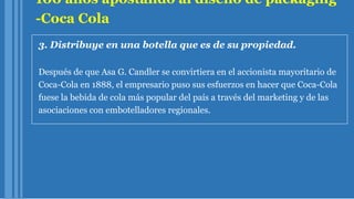 100 años apostando al diseño de packaging
-Coca Cola
3. Distribuye en una botella que es de su propiedad.
Después de que Asa G. Candler se convirtiera en el accionista mayoritario de
Coca-Cola en 1888, el empresario puso sus esfuerzos en hacer que Coca-Cola
fuese la bebida de cola más popular del país a través del marketing y de las
asociaciones con embotelladores regionales.
 