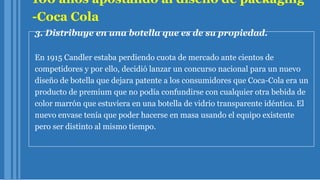 100 años apostando al diseño de packaging
-Coca Cola
3. Distribuye en una botella que es de su propiedad.
En 1915 Candler estaba perdiendo cuota de mercado ante cientos de
competidores y por ello, decidió lanzar un concurso nacional para un nuevo
diseño de botella que dejara patente a los consumidores que Coca-Cola era un
producto de premium que no podía confundirse con cualquier otra bebida de
color marrón que estuviera en una botella de vidrio transparente idéntica. El
nuevo envase tenía que poder hacerse en masa usando el equipo existente
pero ser distinto al mismo tiempo.
 