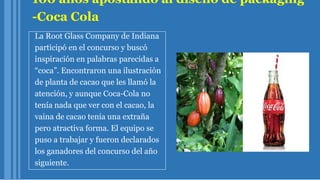 100 años apostando al diseño de packaging
-Coca Cola
La Root Glass Company de Indiana
participó en el concurso y buscó
inspiración en palabras parecidas a
“coca”. Encontraron una ilustración
de planta de cacao que les llamó la
atención, y aunque Coca-Cola no
tenía nada que ver con el cacao, la
vaina de cacao tenía una extraña
pero atractiva forma. El equipo se
puso a trabajar y fueron declarados
los ganadores del concurso del año
siguiente.
 