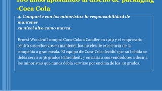 100 años apostando al diseño de packaging
-Coca Cola
4. Comparte con los minoristas la responsabilidad de
mantener
su nivel alto como marca.
Ernest Woodruff compró Coca-Cola a Candler en 1919 y el empresario
centró sus esfuerzos en mantener los niveles de excelencia de la
compañía a gran escala. El equipo de Coca-Cola decidió que su bebida se
debía servir a 36 grados Fahrenheit, y enviaría a sus vendedores a decir a
los minoristas que nunca debía servirse por encima de los 40 grados.
 
