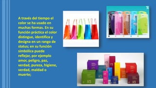 A través del tiempo el
color se ha usado en
muchas formas. En su
función práctica el color
distingue, identifica y
designa en un rango de
status; en su función
simbólica puede
reflejar, por ejemplo
amor, peligro, paz,
verdad, pureza, higiene,
verdad, maldad o
muerte;
 