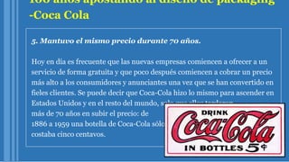 100 años apostando al diseño de packaging
-Coca Cola
5. Mantuvo el mismo precio durante 70 años.
Hoy en día es frecuente que las nuevas empresas comiencen a ofrecer a un
servicio de forma gratuita y que poco después comiencen a cobrar un precio
más alto a los consumidores y anunciantes una vez que se han convertido en
fieles clientes. Se puede decir que Coca-Cola hizo lo mismo para ascender en
Estados Unidos y en el resto del mundo, solo que ellos tardaron
más de 70 años en subir el precio: de
1886 a 1959 una botella de Coca-Cola sólo
costaba cinco centavos.
 
