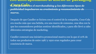 100 años apostando al diseño de packaging
-Coca Cola6. Fue pionero en el merchandising y los diferentes tipos de
publicidad impulsaron su crecimiento y reconocimiento de
marca.
Después de que Candler se hiciera con el control de la compañía, Coca-Cola
era mucho más que una bebida, era una marca de consumo, una idea con la
que los consumidores podrían sentirse identificados, y para ello llevó a cabo
diferentes estrategias de marketing.
Candler comenzó una iniciativa promocional masiva con la que el 10% de
todos sus productos de entre 1987 y 1920 eran regalados para crear
conciencia de marca.
 