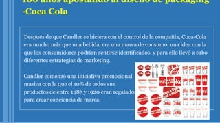 100 años apostando al diseño de packaging
-Coca Cola
Después de que Candler se hiciera con el control de la compañía, Coca-Cola
era mucho más que una bebida, era una marca de consumo, una idea con la
que los consumidores podrían sentirse identificados, y para ello llevó a cabo
diferentes estrategias de marketing.
Candler comenzó una iniciativa promocional
masiva con la que el 10% de todos sus
productos de entre 1987 y 1920 eran regalados
para crear conciencia de marca.
 