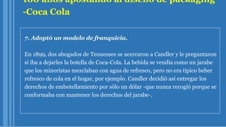 100 años apostando al diseño de packaging
-Coca Cola
7. Adoptó un modelo de franquicia.
En 1899, dos abogados de Tennessee se acercaron a Candler y le preguntaron
si iba a dejarles la botella de Coca-Cola. La bebida se vendía como un jarabe
que los minoristas mezclaban con agua de refresco, pero no era típico beber
refresco de cola en el hogar, por ejemplo. Candler decidió así entregar los
derechos de embotellamiento por sólo un dólar -que nunca recogió porque se
conformaba con mantener los derechos del jarabe-.
 