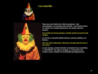 Hace que casi todos los colores parezcan  más anaranjados, y el naranja más amarillo . Los azules claros se vuelven en violetas grisáceos, los azules oscuros pardos. Los verdes se tornan grises y verdes azules se tornan más verdes. La luz de un amarillo pálido afecta a colores pálidos y al blanco.. Una luz color melocotón  favorece a la piel sube de tono a los rosas  . La luz naranja y ámbar tienden a enrojecer los a amarillos,  a  intensificar  los rojos y naranja  y a convertir a los verdes, azul y violetas en tonalidades pardogrisáceas. Luz amarilla 