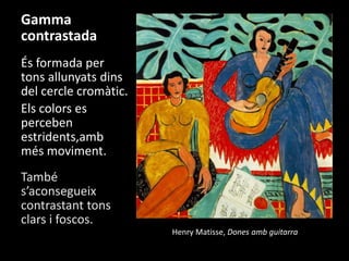 Gamma
contrastada
És formada per
tons allunyats dins
del cercle cromàtic.
Els colors es
perceben
estridents,amb
més moviment.
També
s’aconsegueix
contrastant tons
clars i foscos.
Henry Matisse, Dones amb guitarra

 