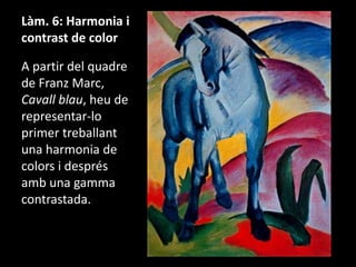 Làm. 6: Harmonia i
contrast de color

A partir del quadre
de Franz Marc,
Cavall blau, heu de
representar-lo
primer treballant
una harmonia de
colors i després
amb una gamma
contrastada.

 