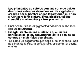 Los pigmentos de colores son una serie de polvos
de colores extraídos de minerales, de vegetales o
creados por el hombre en los laboratorios que nos
sirven para teñir pintura, tinta, plástico, tejidos,
cosméticos, alimentos y otros productos.
• Para poder utilizar los pigmentos debemos mezclarlos
con un aglutinante.
• Un aglutinante es una sustancia que une las
partículas de color, convirtiendo así los polvos de
colores en materiales que pintan.
• Es como un pegamento que pega el color al papel. Son
aglutinantes la cola, la cera,la laca, el alcohol, el aceite,
el agua…
 