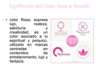 Significado del Color Rosa o Rosado
• color Rosa, expresa
lujo, realeza,
sabiduría y
creatividad, es un
color asociado a lo
espiritual y psíquico,
utilizado en marcas
centradas en
contenidos de
entretenimiento, lujo y
fantasía.
 