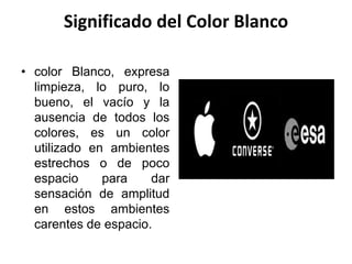 Significado del Color Blanco
• color Blanco, expresa
limpieza, lo puro, lo
bueno, el vacío y la
ausencia de todos los
colores, es un color
utilizado en ambientes
estrechos o de poco
espacio para dar
sensación de amplitud
en estos ambientes
carentes de espacio.
 