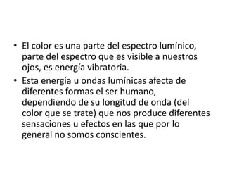 • El color es una parte del espectro lumínico,
parte del espectro que es visible a nuestros
ojos, es energía vibratoria.
• Esta energía u ondas lumínicas afecta de
diferentes formas el ser humano,
dependiendo de su longitud de onda (del
color que se trate) que nos produce diferentes
sensaciones u efectos en las que por lo
general no somos conscientes.
 