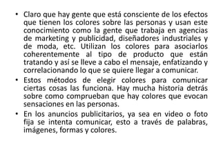 • Claro que hay gente que está consciente de los efectos
que tienen los colores sobre las personas y usan este
conocimiento como la gente que trabaja en agencias
de marketing y publicidad, diseñadores industriales y
de moda, etc. Utilizan los colores para asociarlos
coherentemente al tipo de producto que están
tratando y así se lleve a cabo el mensaje, enfatizando y
correlacionando lo que se quiere llegar a comunicar.
• Estos métodos de elegir colores para comunicar
ciertas cosas las funciona. Hay mucha historia detrás
sobre como comprueban que hay colores que evocan
sensaciones en las personas.
• En los anuncios publicitarios, ya sea en video o foto
fija se intenta comunicar, esto a través de palabras,
imágenes, formas y colores.
 