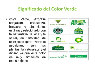 Significado del Color Verde
• color Verde, expresa
relajación, naturaleza,
frescura y dinamismo,
está muy relacionado con
la naturaleza, la vida y la
salud, su tonalidad de
color hace que al verlo lo
asociemos con las
plantas, la naturaleza y el
dinero ya que este color
es muy simbólico en
estos objetos.
 