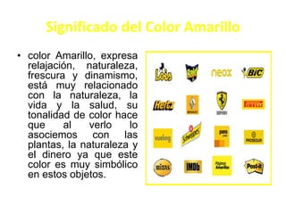 Significado del Color Amarillo
• color Amarillo, expresa
relajación, naturaleza,
frescura y dinamismo,
está muy relacionado
con la naturaleza, la
vida y la salud, su
tonalidad de color hace
que al verlo lo
asociemos con las
plantas, la naturaleza y
el dinero ya que este
color es muy simbólico
en estos objetos.
 