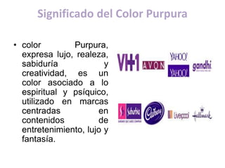 Significado del Color Purpura
• color Purpura,
expresa lujo, realeza,
sabiduría y
creatividad, es un
color asociado a lo
espiritual y psíquico,
utilizado en marcas
centradas en
contenidos de
entretenimiento, lujo y
fantasía.
 