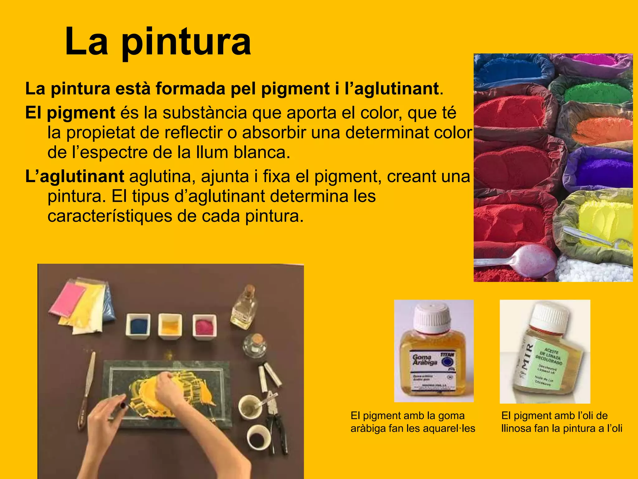 La pintura
La pintura està formada pel pigment i l’aglutinant.
El pigment és la substància que aporta el color, que té
la propietat de reflectir o absorbir una determinat color
de l’espectre de la llum blanca.
L’aglutinant aglutina, ajunta i fixa el pigment, creant una
pintura. El tipus d’aglutinant determina les
característiques de cada pintura.
El pigment amb la goma
aràbiga fan les aquarel·les
El pigment amb l’oli de
llinosa fan la pintura a l’oli
 