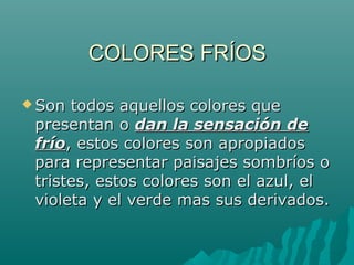 COLORES FRÍOS

 Son todos aquellos colores que
 presentan o dan la sensación de
 frío, estos colores son apropiados
 para representar paisajes sombríos o
 tristes, estos colores son el azul, el
 violeta y el verde mas sus derivados.
 
