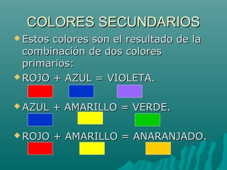 COLORES SECUNDARIOS
 Estoscolores son el resultado de la
  combinación de dos colores
  primarios:
 ROJO + AZUL = VIOLETA.



 AZUL    + AMARILLO = VERDE.

 ROJO    + AMARILLO = ANARANJADO.
 