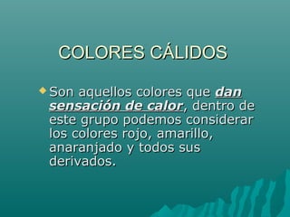COLORES CÁLIDOS
 Son aquellos colores que dan
 sensación de calor, dentro de
 este grupo podemos considerar
 los colores rojo, amarillo,
 anaranjado y todos sus
 derivados.
 