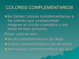 COLORES COMPLEMENTARIOS Se llaman colores complementarios a los colores que yuxtapuestos integran el círculo cromático y por tanto forman armonía. Estos  colores son: Verde complementario del Rojo. Violeta complementario del Amarillo. Anaranjado complementario del azul. 