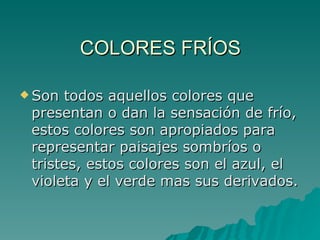 COLORES FRÍOS Son todos aquellos colores que presentan o dan la sensación de frío, estos colores son apropiados para representar paisajes sombríos o tristes, estos colores son el azul, el violeta y el verde mas sus derivados. 
