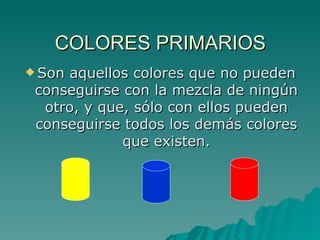 COLORES PRIMARIOS Son aquellos colores que no pueden conseguirse con la mezcla de ningún otro, y que, sólo con ellos pueden conseguirse todos los demás colores que existen. 